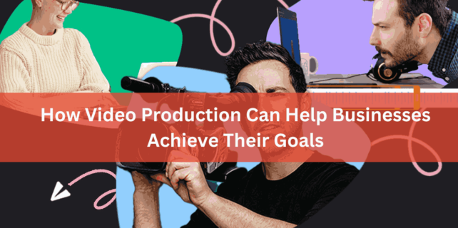 How Video Production Can Help Businesses Achieve Their Goals